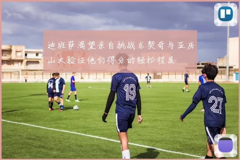 迪班萨渴望亲自挑战东契奇与亚历山大验证他们得分的轻松程度