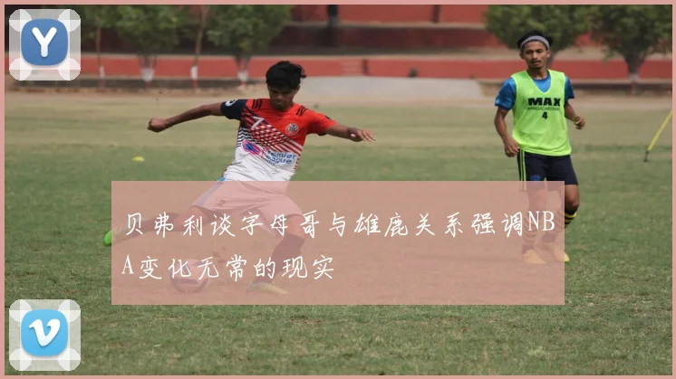贝弗利谈字母哥与雄鹿关系强调NBA变化无常的现实