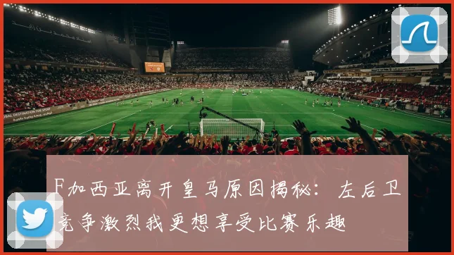F加西亚离开皇马原因揭秘：左后卫竞争激烈我更想享受比赛乐趣