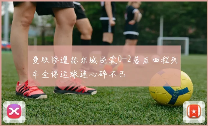 曼联惨遭赫尔城逆袭0-2落后回程列车全停运球迷心碎不已