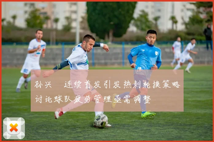 孙兴慜连续首发引发热刺轮换策略讨论球队疲劳管理亟需调整