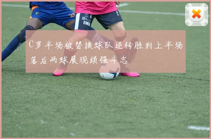 C罗半场被替换球队逆转胜利上半场落后两球展现顽强斗志