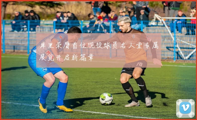 库里荣膺首位现役球员名人堂专属展览开启新篇章