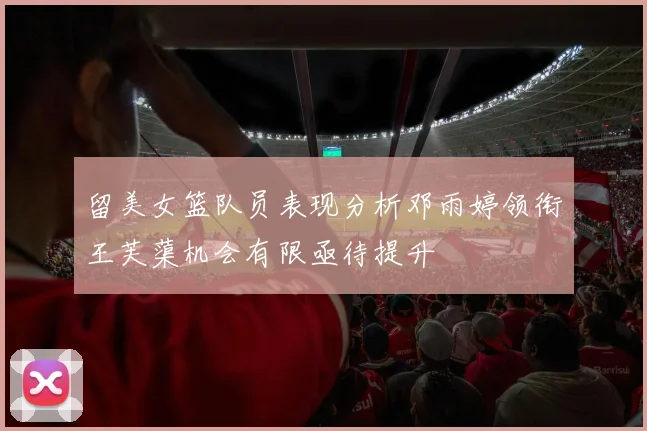 留美女篮队员表现分析邓雨婷领衔王芙蕖机会有限亟待提升